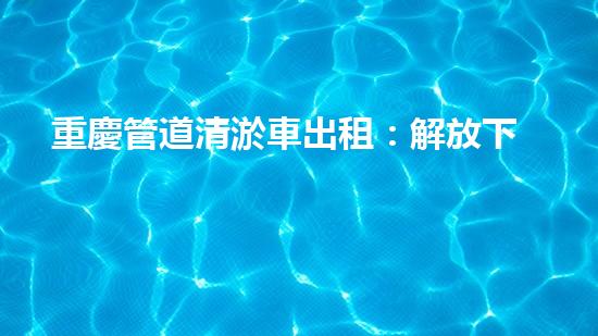 重慶管道清淤車出租：解放下水道的秘密武器！